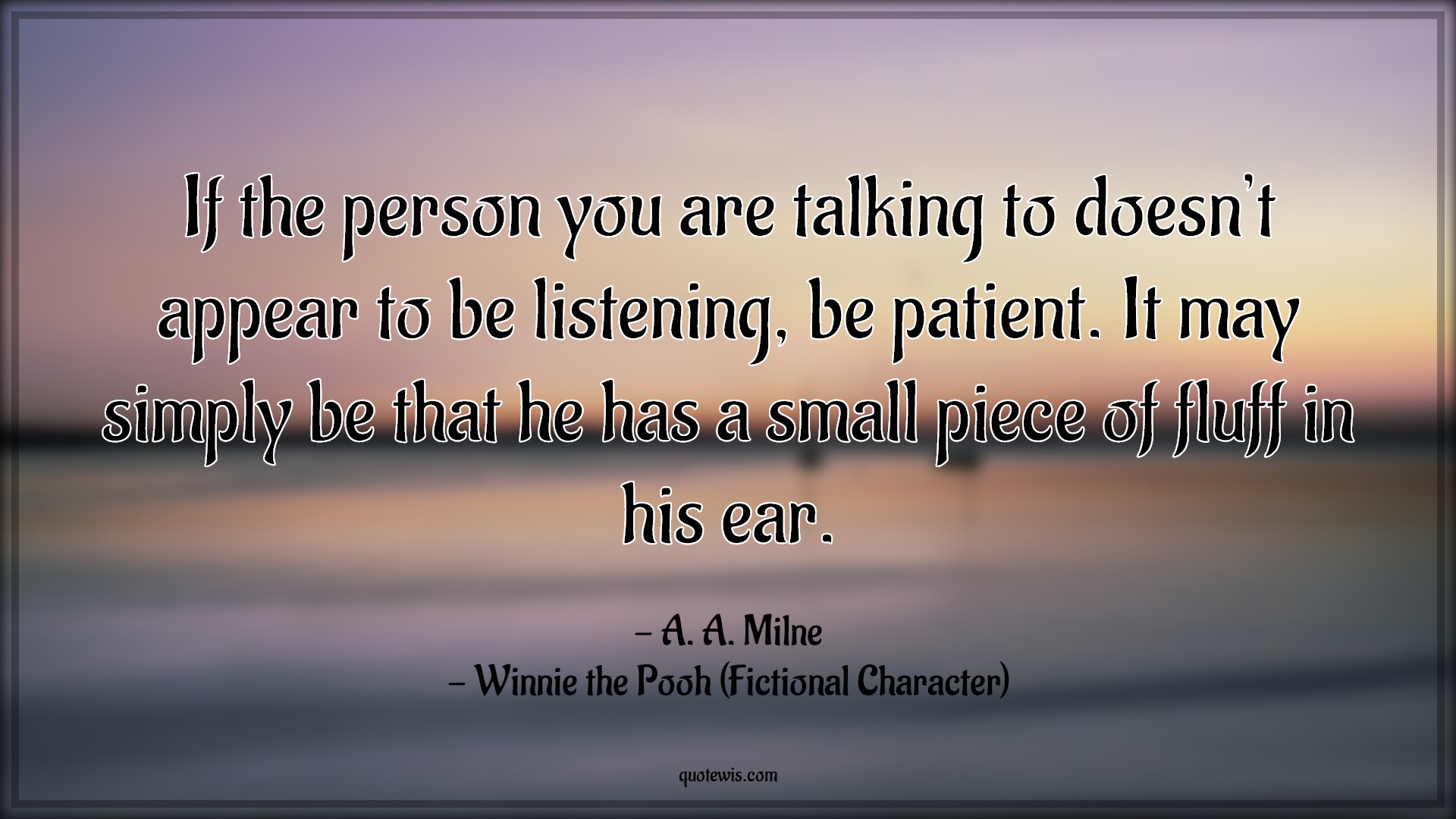 If the person you are talking to doesn’t appear to be listening, be patient. It may simply be that he has a small piece of fluff in his ear. - A. A. Milne, Winnie the Pooh (Fictional Character) Quotes |  Movie Quotes, Winnie the Pooh Movie Quotes,