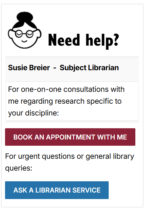 screenshot of the box: Need help? Susie Breier Subject Librarian. For one-on-one consultations with me regarding research specific to your discipline:: Book an appointment with me. For urgent questions or general library queries: Ask a Librarian Service.