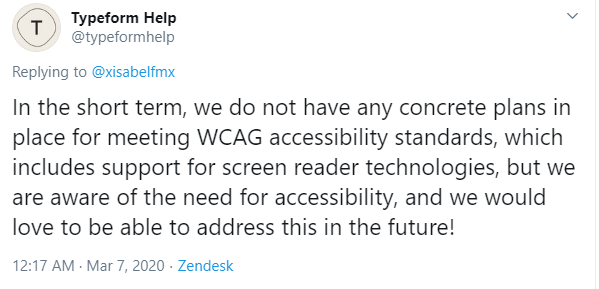 Tweet from https://twitter.com/typeformhelp/status/1235887252867141632: "In the short term, we do not have any concrete plans in place for meeting WCAG accessibility standards, which includes support for screen reader technologies, but we are aware of the need for accessibility, and we would love to be able to address this in the future!"