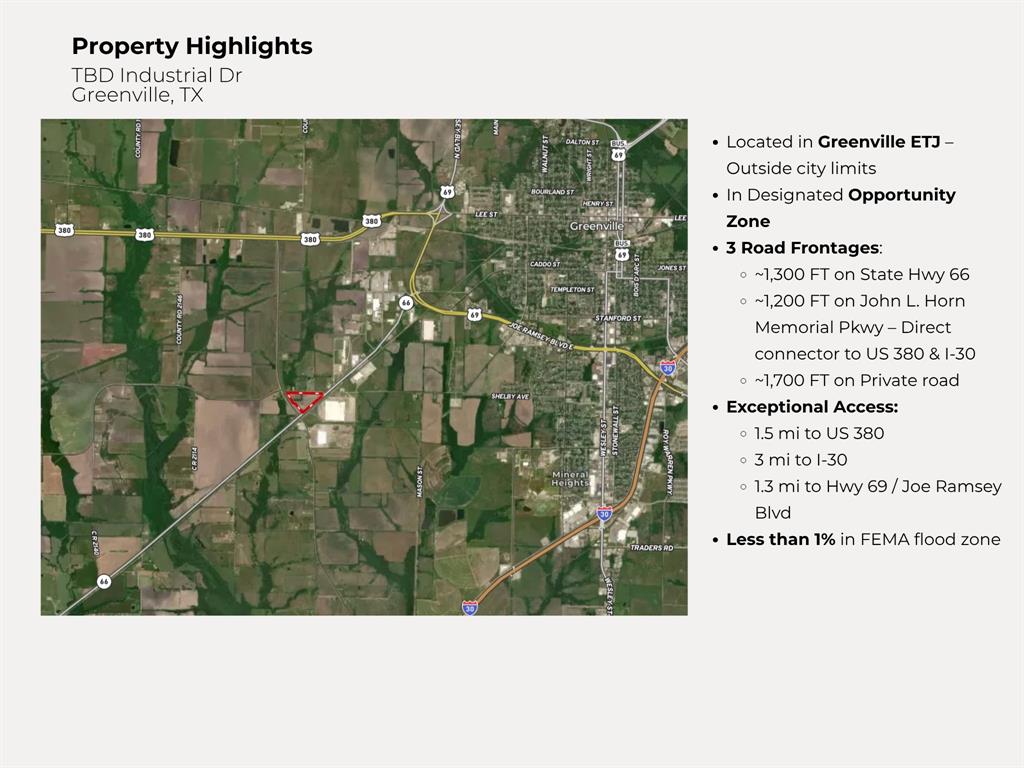 Discover this exceptional vacant land parcel located at TBD Industrial Dr, Greenville, TX, offering unparalleled potential for commercial and industrial development. Spanning a strategic location with excellent road frontage and connectivity, this property boasts seamless access to major thoroughfares, ensuring efficient transportation and logistics operations. Its proximity to the Dallas-Fort Worth Metroplex positions it ideally for businesses seeking to capitalize on regional growth and connectivity.

Key property highlights include a dedicated water line advantage, enhancing utility readiness for immediate development. The site features favorable topography with minimal FEMA floodplain concerns, providing a solid foundation for construction. Surrounded by complementary nearby land uses, this parcel is situated within the city's Extraterritorial Jurisdiction (ETJ) and qualifies as an Opportunity Zone, offering attractive incentives for investors and developers.

This versatile land is perfectly suited for a variety of high-demand uses, including warehouse facilities, logistics hubs, manufacturing plants, or state-of-the-art data centers. With great access and robust infrastructure support, it presents a rare chance to build in a thriving industrial corridor. Don't miss this opportunity to shape the future of Greenville's economic landscape—contact us today for more details!