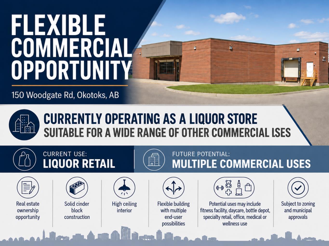 Located at 150 Woodgate Road in Okotoks, this property offers an excellent opportunity for an owner user, investor, or business operator seeking a well located commercial building with strong long term potential. While the property is currently operating as a liquor store, the real value of this offering extends well beyond the existing business use.The building may be suitable for a wide range of future commercial applications, subject to zoning, permitting, licensing, and municipal approvals. Potential uses could include a fitness facility, daycare, bottle depot, specialty retail, medical or wellness clinic, professional office, personal service business, community-focused retail, or other commercial concepts requiring a visible and accessible location.For an owner operator, the property provides the opportunity to control occupancy costs rather than lease space from a third party. For an investor, it offers a tangible real estate asset with flexibility for future repositioning, leasing, or redevelopment strategies. This kind of ownership opportunity can be especially attractive in a growing market where well located commercial properties with adaptable layouts are increasingly difficult to secure.The existing liquor store operation may be continued by a purchaser who sees value in the current business; however, buyers are not limited to that use. The property can also be viewed as a flexible commercial real estate acquisition suitable for a new business concept, expansion location, or long term investment hold.Whether acquired for the existing retail operation, converted for a different end user, or held as a strategic commercial asset, 150 Woodgate Road represents a compelling opportunity in the Okotoks market.