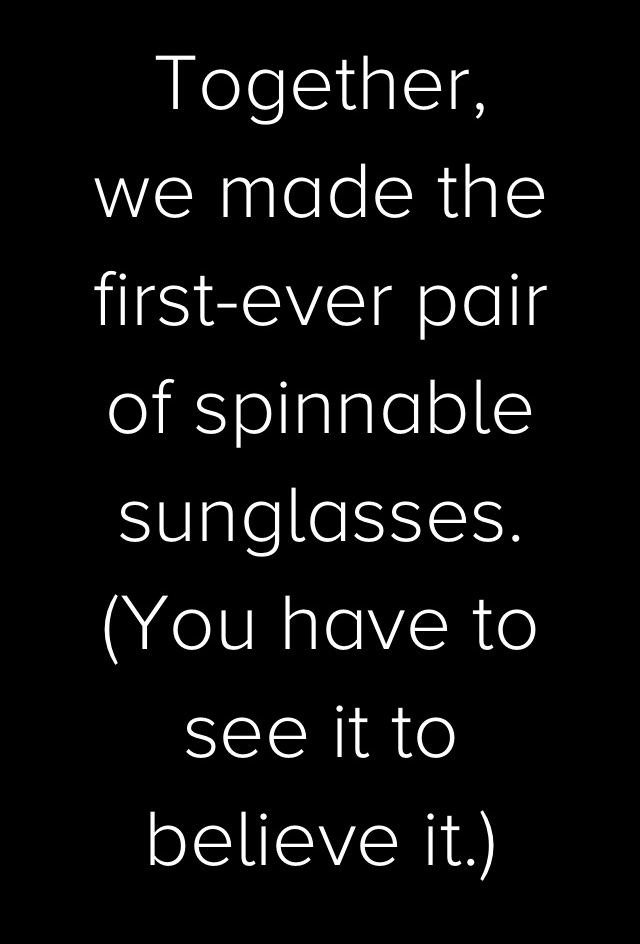 Together, we made the first-ever pair of spinnable sunglasses. (You have to see it to believe it.)