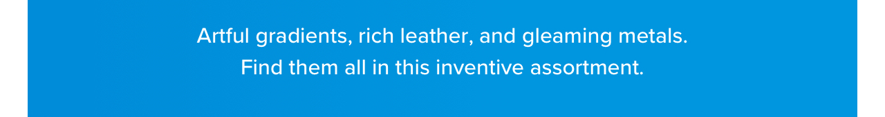 Artful gradients, rich leather, and gleaming metals. Find them all in this inventive assortment.