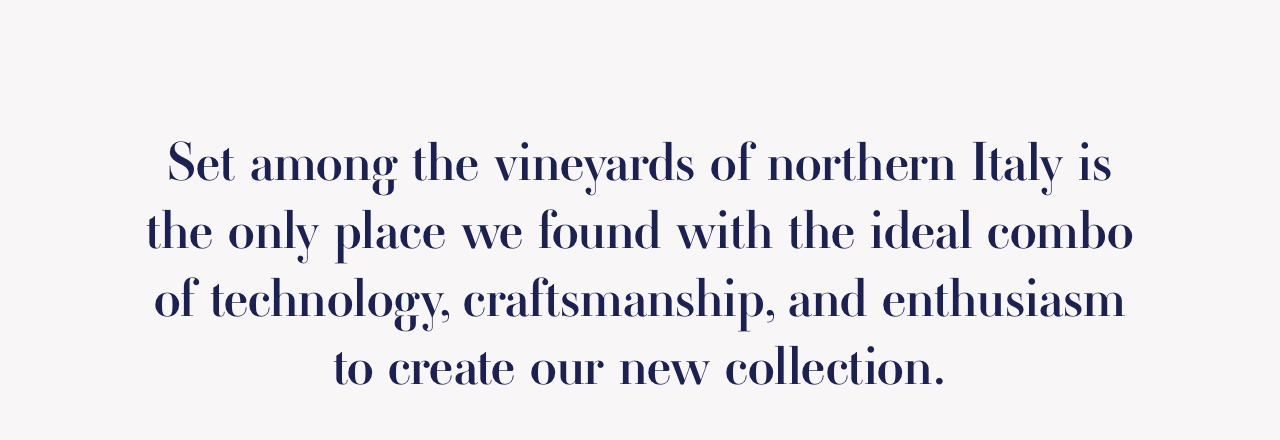 Set among the vineyards of northern Italy is the only place we found with the ideal combo of technology, craftsmanship, and enthusiasm to create our new collection.