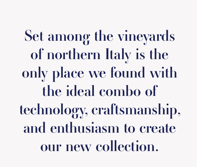 Set among the vineyards of northern Italy is the only place we found with the ideal combo of technology, craftsmanship, and enthusiasm to create our new collection.