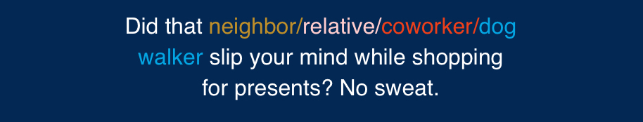 Did that neighbor/relative/coworker/dog walker slip your mind while shopping for presents? No sweat.