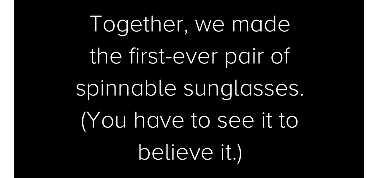 Together, we made the first-ever pair of spinnable sunglasses. (You have to see it to believe it.)