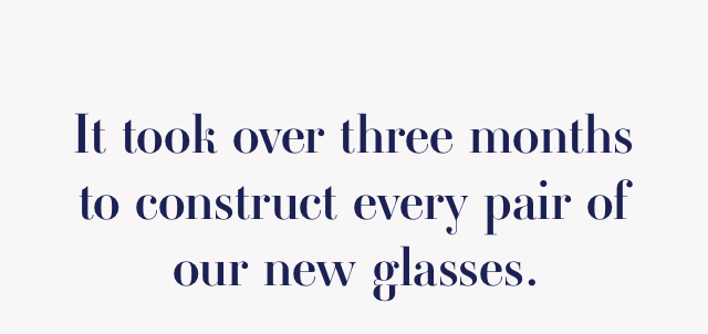 It took over three months to construct every pair of our new glasses.