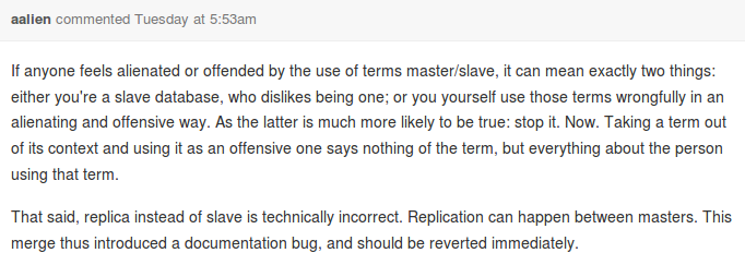 If anyone feels alienated or offended by the use of terms master/slave, it can mean exactly two things: either you're a slave database, who dislikes being one; or you yourself use those terms wrongfully in an alienating and offensive way. As the latter is much more likely to be true: stop it. Now. Taking a term out of its context and using it as an offensive one says nothing of the term, but everything about the person using that term.