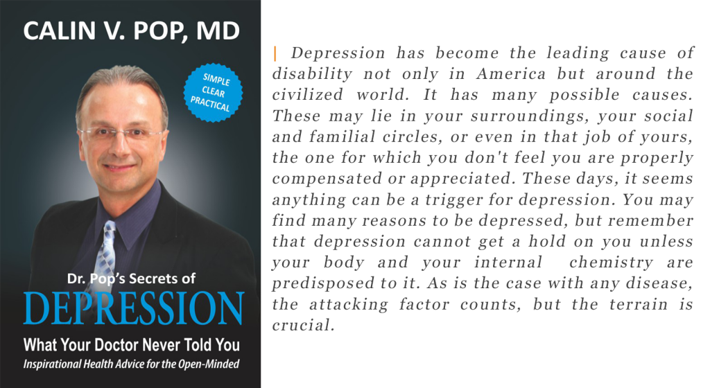 Depression has become the leading cause of disability not only in America but around the civilized world. It has many possible causes. These may lie in your surroundings, your social and familial circles, or even in that job of yours, the one for which you don't feel you are properly compensated or appreciated. These days, it seems anything can be a trigger for depression. You may find many reasons to be depressed, but remember that depression cannot get a hold on you unless your body and your internal chemistry are predisposed to it. As is the case with any disease, the attacking factor counts, but the terrain is crucial.