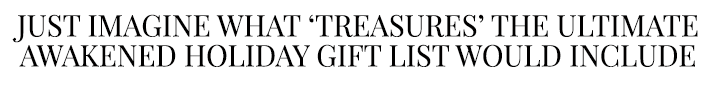 Just imagine what treasures' the ultimate awakened holiday gift list would include