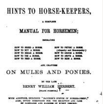 Hints to horse-keepers, a complete manual for horsemen; embracing how to breed a horse, how to physic a horse, how to buy a horse, (allopathy and homoeopathy), how to break a horse, how to groom a horse, how to use a horse, how to drive a horse, how to feed a horse, how to ride a horse and chapters on mules and ponies, with additions including, Baucher's system of horsemanship; also, giving directions for the selection and care of carriages and harness of every description, and a memoir of the author /