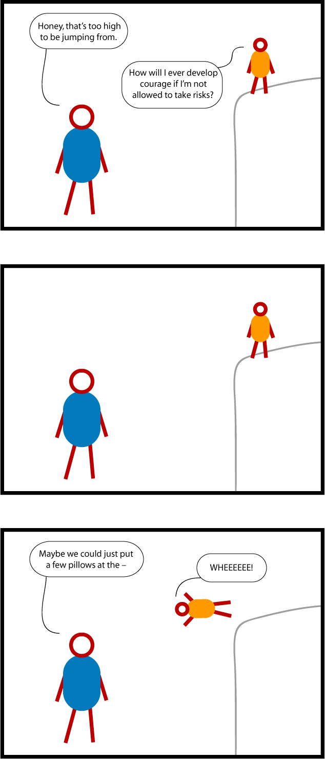 This is a cartoon about kids taking risks. A child is standing on something dangerously high. A parent says, "Honey, that's too high to be jumping from." The child responds, "How will I ever develop courage if I'm not allowed to take risks?" There is a long pause. The parent starts to say, "Maybe we could just put a few pillows at the --" but the child jumps off headfirst, shouting "WHEEEEE!"