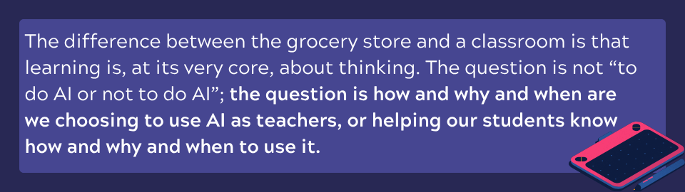 The question is not “to do AI or not to do AI”; the question is how and why and when are we choosing to use AI as teachers, or helping our students know how and why and when to use it. 
