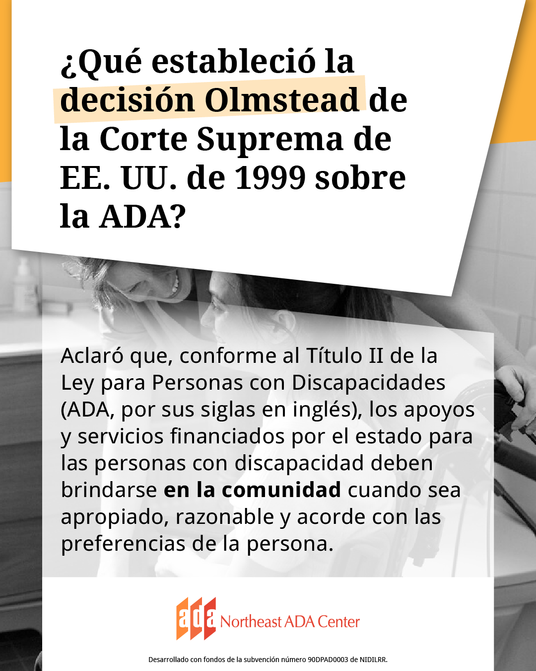 Encabezado para redes sociales con la imagen de una persona sentada siendo asistida por una persona que brinda apoyo. El texto dice: ¿Qué estableció la decisión Olmstead de la Corte Suprema de EE. UU. de 1999 sobre la ADA? Aclaró que, conforme al Título II de la Ley para Personas con Discapacidades (ADA, por sus siglas en inglés), los apoyos y servicios financiados por el estado para las personas con discapacidad deben brindarse en la comunidad cuando sea apropiado, razonable y acorde con las preferencias de la persona.