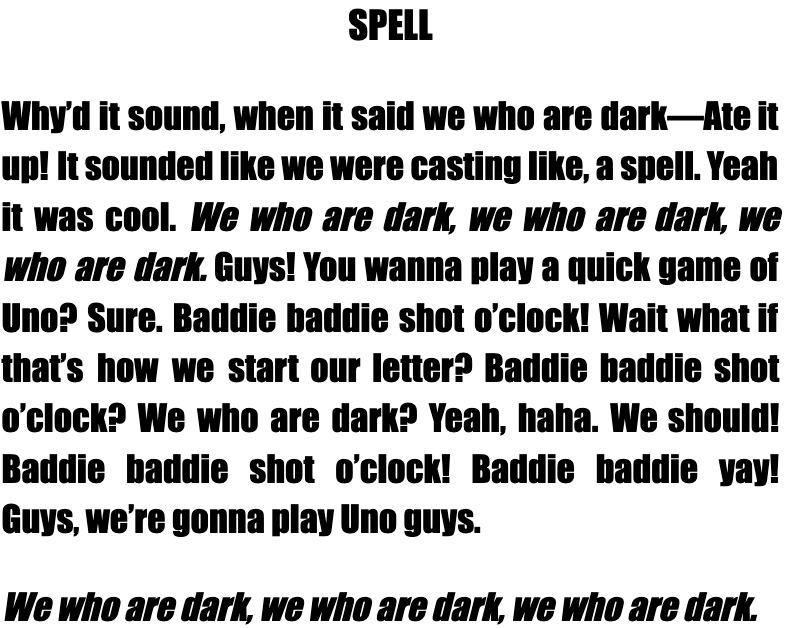 A block of densely packed text titled “SPELL,” comprised of dialogue from a conversation. No speakers are specified, and talk turns run together. The text is chaotic, yet participants are clearly listening and responding to one another. The poem ends with the chant, “We who are dark, we who are dark, we who are dark.”
