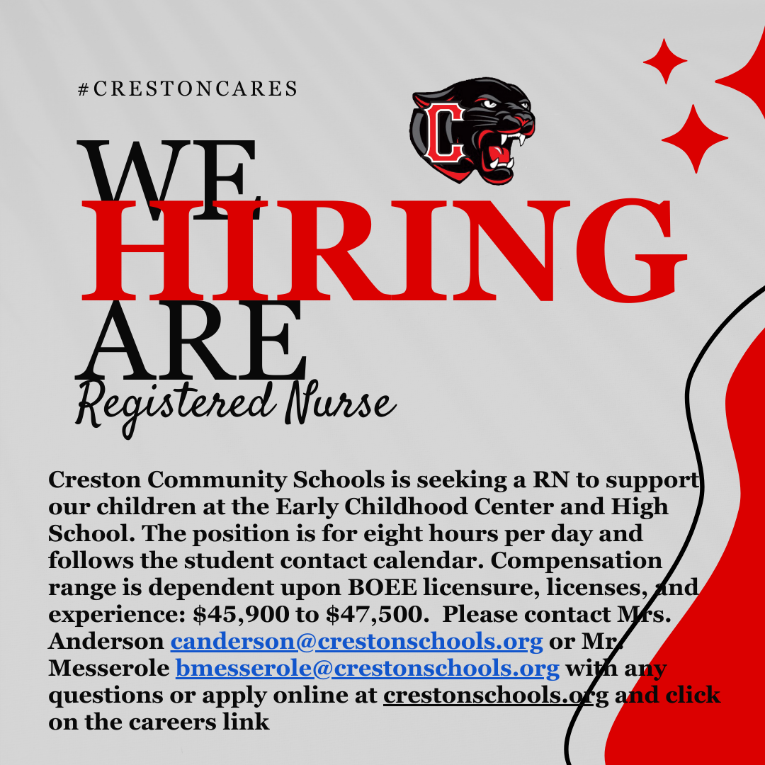 Graphic for Creston Community Schools is seeking a RN to support our children at the Early Childhood Center and High School. The position is for eight hours per day and follows the student contact calendar.  Compensation range is dependent upon BOEE licensure, licenses, and experience: $45,900 to $47,500.   Please contact Mrs. Anderson canderson@crestonschools.org or Mr. Messerole bmesserole@crestonschools.org with any questions or apply online at crestonschools.org and click on the careers link