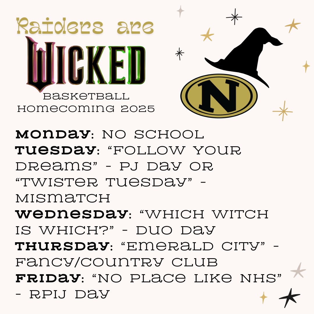 A graphic for "Raiders are Wicked Basketball Homecoming 2025" featuring a theme inspired by the musical "Wicked." The design includes gold and black colors with a witch's hat and sparkling accents. The dress-up days for the week are as follows:  Monday: No School Tuesday: "Follow Your Dreams" - PJ Day or "Twister Tuesday" - Mismatch Wednesday: "Which Witch is Which?" - Duo Day Thursday: "Emerald City" - Fancy/Country Club Friday: "No Place Like NHS" - Raider Pride Day The graphic includes the NHS logo and whimsical decorations in line with the theme.