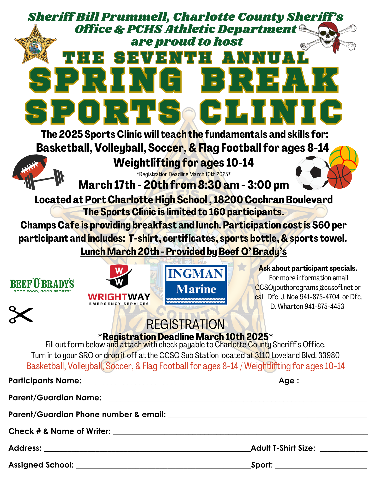 The Sports Clinic is limited to 160 participants. The 2025 Sports Clinic will teach the fundamentals and skills for: Basketball, Volleyball, Soccer, & Flag Football for ages 8-14 and Weightlifting for ages 10-14 *Registration Deadline March 10th 2025* Dates for clinic are March 17th - 20th from 8:30 am - 3:00 pm Located at Port Charlotte High School , 18200 Cochran Boulevard Champs Cafe is providing breakfast and lunch. Participation cost is $60 per participant and includes: T-shirt, certificates, sports bottle, & sports towel. Lunch March 20th - Provided by Beef O’ Brady’s Ask about participant specials. For more information email CCSOyouthprograms@ccsofl.net or call Dfc. J. Noe 941-875-4704 or Dfc. D. Wharton 941-875-4453 Fill out form attached and send with check payable to Charlotte County Sheriff’s Office. Turn in to your SRO or drop it off at the CCSO Sub Station located at 3110 Loveland Blvd. 33980