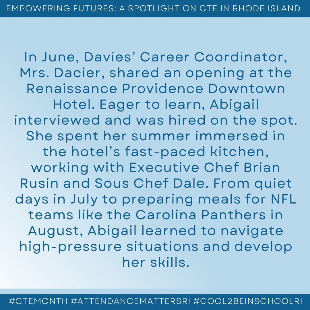 alt="May be an image of text that says 'EMPOWERING FUTURES: A SPOTLIGHT ON CTE IN RHODE ISLAND In June, Davies' Career Coordinator, Mrs. Dacier, shared an opening at the Renaissance Providence Downtown Hotel. Eager to learn, Abigail interviewed and was hired on the spot. She spent her summer immersed in the hotel's fast-paced kitchen, working with Executive Chef Brian Rusin and Sous Chef Dale. From quiet days in July to preparing meals for NFL teams like the Carolina Panthers in August, Abigail learned to navigate high-pressure situations and develop her skills. #CTEMONTH #ATTENDANCEMATTERSRI #COOL2BEINSCHOOLRI'"