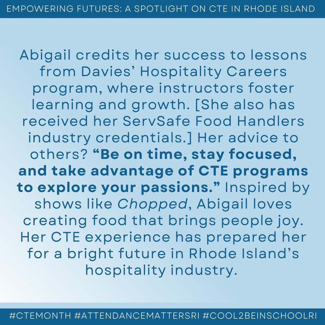 alt="May be an image of text that says 'EMPOWERING FUTURES: SPOTLIGHT ON CTE IN RHODE ISLAND Abigail credits her success to lessons from Davies' Hospitality Careers program, where instructors foster learning and growth. [She also has received her ServSafe Food Handlers industry credentials.] Her advice to others? "Be on time, stay focused, and take advantage of CTE programs to explore your passions." Inspired by shows like Chopped, Abigail loves creating food that brings people joy. Her CTE experience has prepared her for a bright future in Rhode Island's hospitality industry. #CTEMONTH #ATTENDANCEMATTERSRI #COOL2BEINSCHOOLRI'"