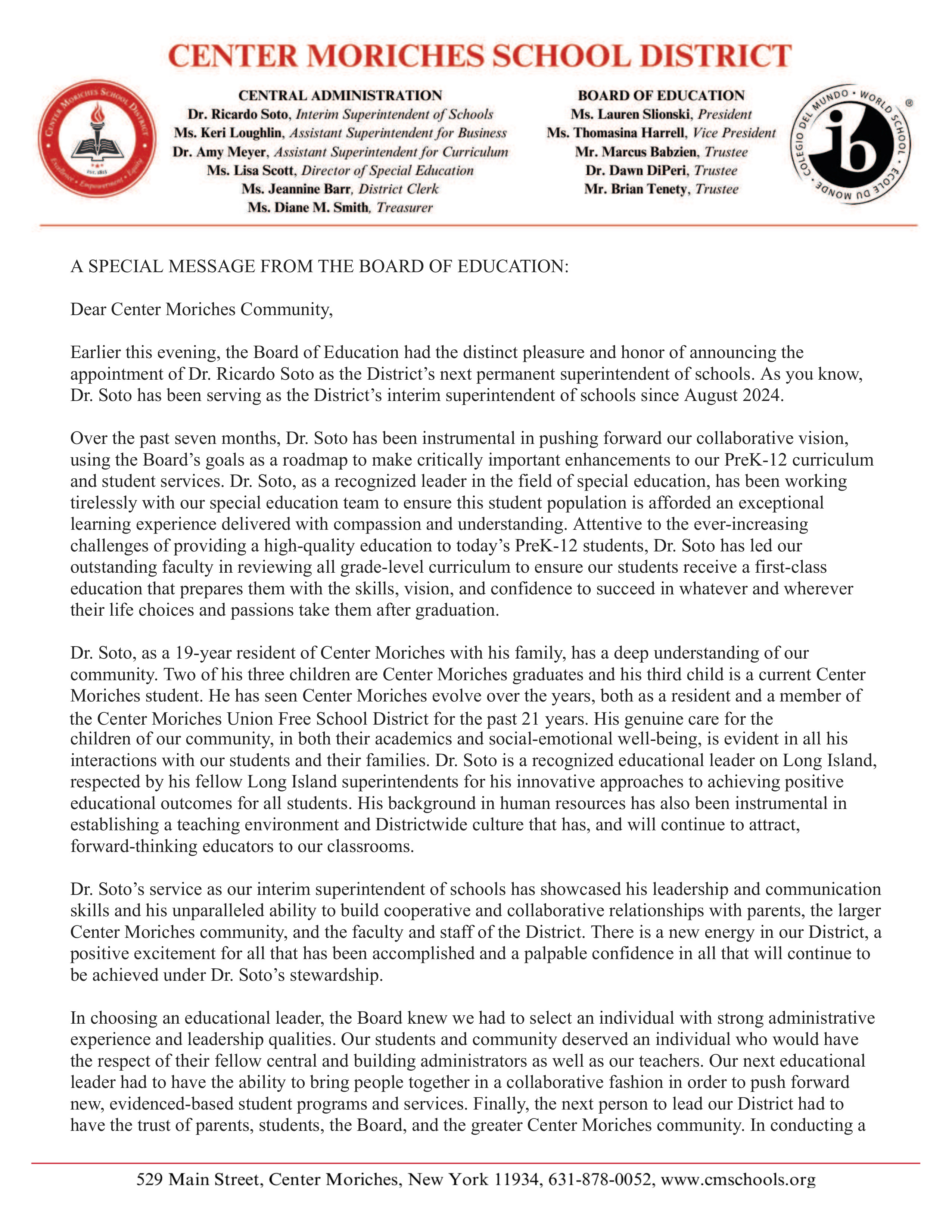 A SPECIAL MESSAGE FROM THE BOARD OF EDUCATION:  Dear Center Moriches Community,  Earlier this evening, the Board of Education had the distinct pleasure and honor of announcing the appointment of Dr. Ricardo Soto as the District’s next permanent superintendent of schools. As you know, Dr. Soto has been serving as the District’s interim superintendent of schools since August 2024.   Over the past seven months, Dr. Soto has been instrumental in pushing forward our collaborative vision, using the Board’s goals as a roadmap to make critically important enhancements to our PreK-12 curriculum and student services. Dr. Soto, as a recognized leader in the field of special education, has been working tirelessly with our special education team to ensure this student population is afforded an exceptional learning experience delivered with compassion and understanding. Attentive to the ever-increasing challenges of providing a high-quality education to today’s PreK-12 students, Dr. Soto has led our outstanding faculty in reviewing all grade-level curriculum to ensure our students receive a first-class education that prepares them with the skills, vision, and confidence to succeed in whatever and wherever their life choices and passions take them after graduation.   Dr. Soto, as a 19-year resident of Center Moriches with his family, has a deep understanding of our community. Two of his three children are Center Moriches graduates and his third child is a current Center Moriches student. He has seen Center Moriches evolve over the years, both as a resident and a member of the Center Moriches Union Free School District for the past 21 years. His genuine care for the children of our community, in both their academics and social-emotional well-being, is evident in all his interactions with our students and their families. Dr. Soto is a recognized educational leader on Long Island, respected by his fellow Long Island superintendents for his innovative approaches to achieving positive educational outcomes for all students. His background in human resources has also been instrumental in establishing a teaching environment and Districtwide culture that has, and will continue to attract, forward-thinking educators to our classrooms.     Dr. Soto’s service as our interim superintendent of schools has showcased his leadership and communication skills and his unparalleled ability to build cooperative and collaborative relationships with parents, the larger Center Moriches community, and the faculty and staff of the District. There is a new energy in our District, a positive excitement for all that has been accomplished and a palpable confidence in all that will continue to be achieved under Dr. Soto’s stewardship.   In choosing an educational leader, the Board knew we had to select an individual with strong administrative experience and leadership qualities. Our students and community deserved an individual who would have the respect of their fellow central and building administrators as well as our teachers. Our next educational leader had to have the ability to bring people together in a collaborative fashion in order to push forward new, evidenced-based student programs and services. Finally, the next person to lead our District had to have the trust of parents, students, the Board, and the greater Center Moriches community. In conducting a formal evaluation of Dr. Soto’s performance since August 2024, it became absolutely clear to the Board that Dr. Soto met and exceeded all these benchmarks and more. Dr. Soto is, quite simply, the perfect choice as the next superintendent of schools of the Center Moriches School District.   Please join us in congratulating Dr. Soto on his appointment as our superintendent of schools. We are looking forward to exciting District happenings and student achievements through the balance of this school year and in the years ahead under Dr. Soto’s leadership.  Sincerely,    Lauren Slionski, President Thomasina Harrell, Vice President Marcus Babzien, Trustee Dr. Dawn DiPeri, Trustee Brian Tenety, Trustee