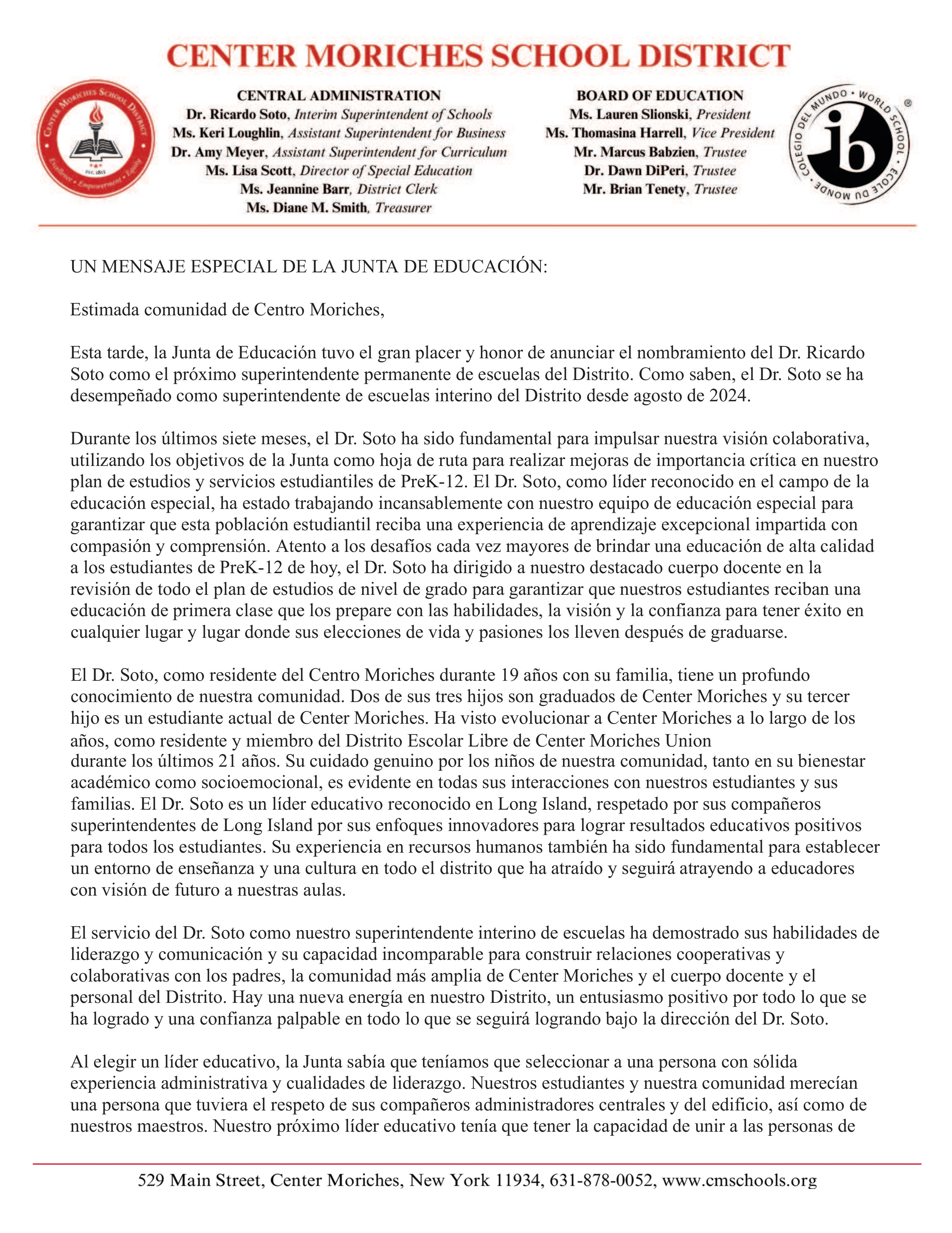 UN MENSAJE ESPECIAL DE LA JUNTA DE EDUCACIÓN: Estimada comunidad de Centro Moriches, Esta tarde, la Junta de Educación tuvo el gran placer y honor de anunciar el nombramiento del Dr. Ricardo Soto como el próximo superintendente permanente de escuelas del Distrito. Como saben, el Dr. Soto se ha desempeñado como superintendente de escuelas interino del Distrito desde agosto de 2024. Durante los últimos siete meses, el Dr. Soto ha sido fundamental para impulsar nuestra visión colaborativa, utilizando los objetivos de la Junta como hoja de ruta para realizar mejoras de importancia crítica en nuestro plan de estudios y servicios estudiantiles de PreK-12. El Dr. Soto, como líder reconocido en el campo de la educación especial, ha estado trabajando incansablemente con nuestro equipo de educación especial para garantizar que esta población estudiantil reciba una experiencia de aprendizaje excepcional impartida con compasión y comprensión. Atento a los desafíos cada vez mayores de brindar una educación de alta calidad a los estudiantes de PreK-12 de hoy, el Dr. Soto ha dirigido a nuestro destacado cuerpo docente en la revisión de todo el plan de estudios de nivel de grado para garantizar que nuestros estudiantes reciban una educación de primera clase que los prepare con las habilidades, la visión y la confianza para tener éxito en cualquier lugar y lugar donde sus elecciones de vida y pasiones los lleven después de graduarse. El Dr. Soto, como residente del Centro Moriches durante 19 años con su familia, tiene un profundo conocimiento de nuestra comunidad. Dos de sus tres hijos son graduados de Center Moriches y su tercer hijo es un estudiante actual de Center Moriches. Ha visto evolucionar a Center Moriches a lo largo de los durante los últimos 21 años. Su cuidado genuino por los niños de nuestra comunidad, tanto en su bienestar académico como socioemocional, es evidente en todas sus interacciones con nuestros estudiantes y sus familias. El Dr. Soto es un líder educativo reconocido en Long Island, respetado por sus compañeros superintendentes de Long Island por sus enfoques innovadores para lograr resultados educativos positivos para todos los estudiantes. Su experiencia en recursos humanos también ha sido fundamental para establecer un entorno de enseñanza y una cultura en todo el distrito que ha atraído y seguirá atrayendo a educadores con visión de futuro a nuestras aulas. El servicio del Dr. Soto como nuestro superintendente interino de escuelas ha demostrado sus habilidades de liderazgo y comunicación y su capacidad incomparable para construir relaciones cooperativas y colaborativas con los padres, la comunidad más amplia de Center Moriches y el cuerpo docente y el personal del Distrito. Hay una nueva energía en nuestro Distrito, un entusiasmo positivo por todo lo que se ha logrado y una confianza palpable en todo lo que se seguirá logrando bajo la dirección del Dr. Soto. Al elegir un líder educativo, la Junta sabía que teníamos que seleccionar a una persona con sólida experiencia administrativa y cualidades de liderazgo. Nuestros estudiantes y nuestra comunidad merecían una persona que tuviera el respeto de sus compañeros administradores centrales y del edificio, así como de nuestros maestros. Nuestro próximo líder educativo tenía que tener la capacidad de unir a las personas de años, como residente y miembro del Distrito Escolar Libre de Center Moriches Union manera colaborativa para impulsar nuevos programas y servicios estudiantiles basados en evidencia. Finalmente, la siguiente persona en liderar nuestro Distrito tenía que contar con la confianza de los padres, los estudiantes, la Junta y la comunidad de Center Moriches en general. Al realizar una evaluación formal del desempeño del Dr. Soto desde agosto de 2024, quedó absolutamente claro para la Junta que el Dr. Soto cumplió y superó todos estos puntos de referencia y más. El Dr. Soto es, sencillamente, la elección perfecta como próximo superintendente de escuelas del Distrito Escolar Center Moriches. Únase a nosotros para felicitar al Dr. Soto por su nombramiento como nuestro superintendente de escuelas. Esperamos con ansias acontecimientos emocionantes del Distrito y logros estudiantiles durante el resto de este año escolar y en los años venideros bajo el liderazgo del Dr. Soto. Atentamente, Lauren Slionski, presidenta Thomasina Harrell, vicepresidenta Marcus Babzien, administrador Dr. Dawn DiPeri, administradora Brian Tenety, administradora