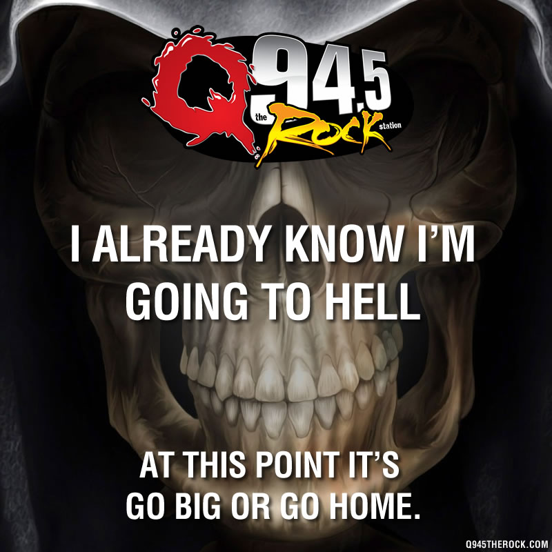 I already know I'm going to hell. At this point it's go BIG or go home.