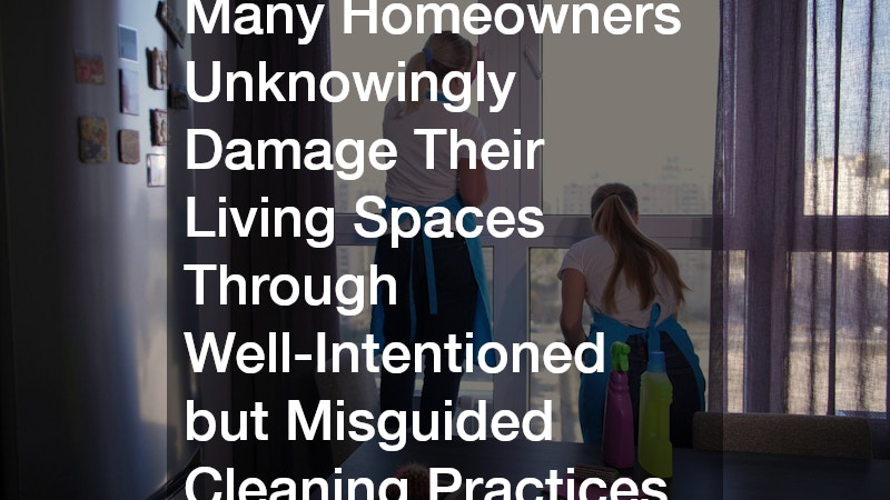 Many Homeowners Unknowingly Damage Their Living Spaces Through Well-Intentioned but Misguided Cleaning Practices