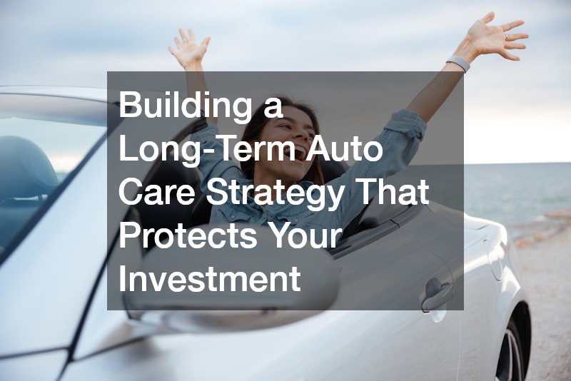 Building a Long-Term Auto Care Strategy That Protects Your Investment