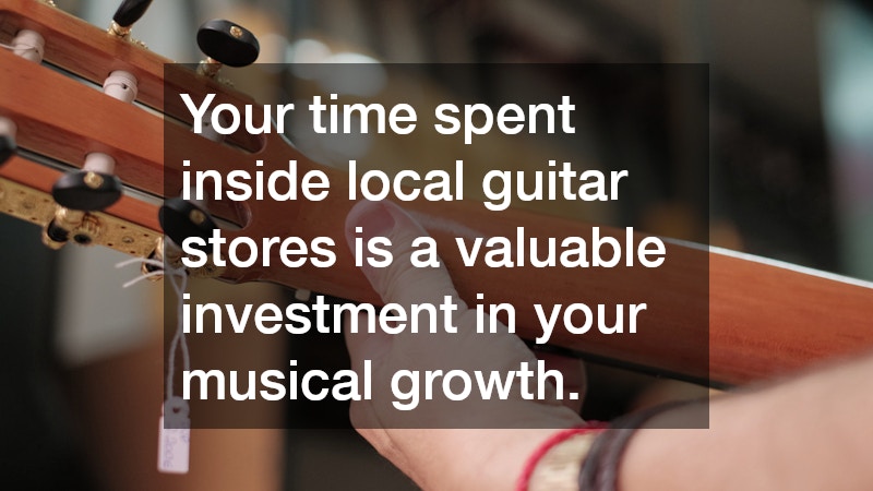 Your time spent inside local guitar stores is a valuable investment in your musical growth.