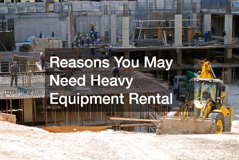 Reasons You May Need Heavy Equipment Rental