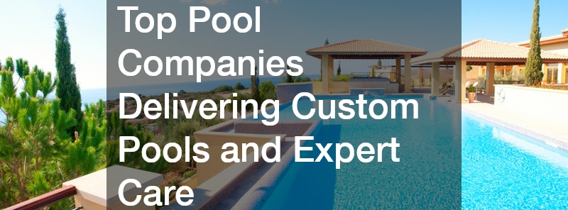Top Pool Companies Delivering Custom Pools and Expert Care