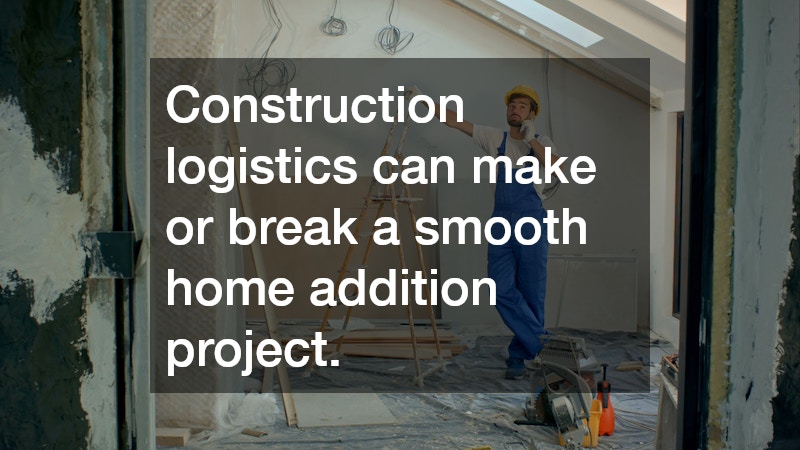 Construction logistics can make or break a smooth home addition project.