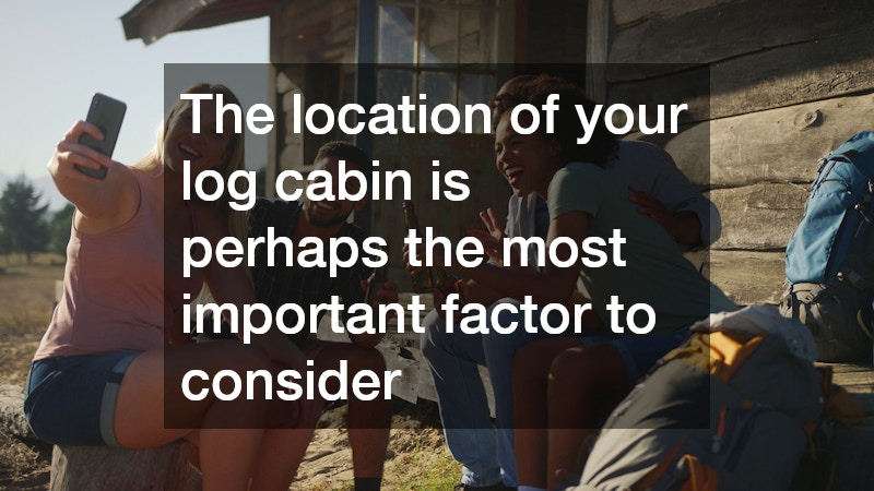 The location of your log cabin is perhaps the most important factor to consider