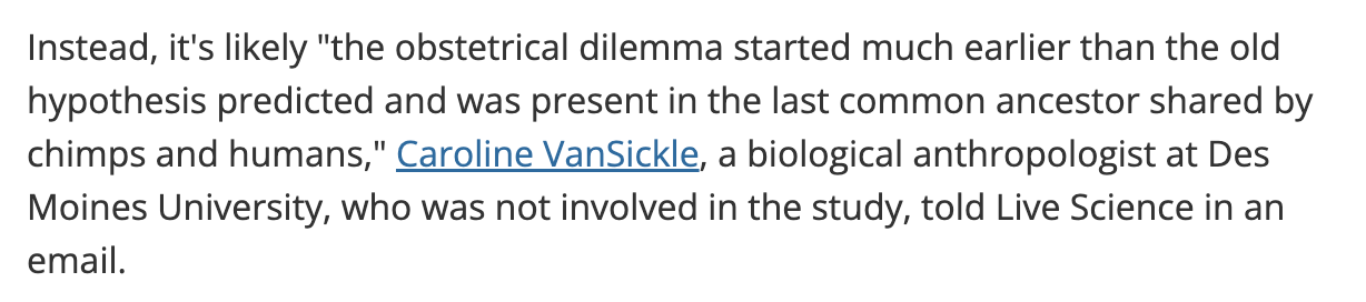 Screenshot from news article with text: Instead, it's likely 'the obstetrical dilemma started much earlier than the old hypothesis predicted and was present in the last common ancestor shared by chimps and humans,' Caroline VanSickle, a biological anthropologist at Des Moines University, who was not involved in the study, told Live Science in an email.