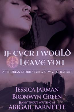 If Ever I Would Leave You: Arthurian Stories for a New Generation by Jessica Jarman, Bronwyn Green, Jenny Trout, Abigail Barnette