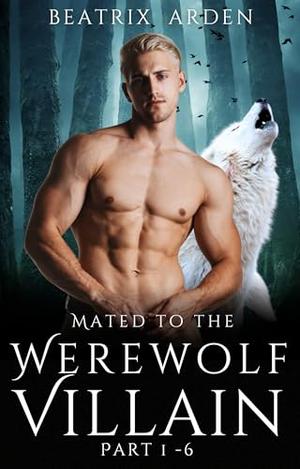 Mated to the Werewolf Villain Part 1 - 6: Spicy Fated Mates Dark Paranormal Werewolf Shifter Romance by Beatrix Arden