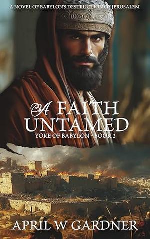 A Faith Untamed: A Novel of Babylon's Destruction of Biblical Jerusalem by April W. Gardner