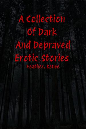 A Collection Of Dark And Depraved Erotic Stories by Heather. Renee