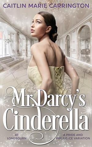 Mr. Darcy's Cinderella at Longbourn: A Pride and Prejudice Variation by Caitlin Marie Carrington