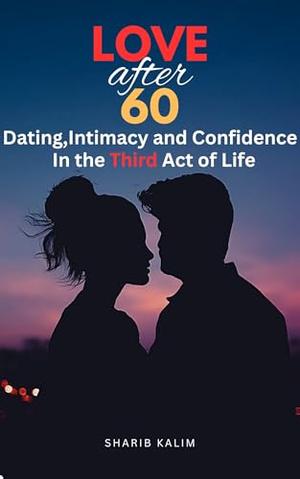 Love After 60 : Dating, Intimacy and Confidence in the Third Act of Life| Redefining Romance: Navigating Love, Dating, and Intimacy After 60. by Sharib Kalim