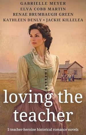Loving the Teacher: 5 Teacher-Heroine Historical Romance Novels by Gabrielle Meyer, Elva Cobb Martin, Renae Brumbaugh Green, Kathleen Denly, Jackie Killelea