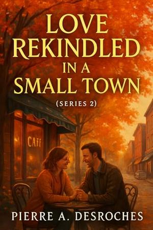 Love Rekindled in a Small Town : A Heartwarming Second-Chance Romance That Will Make You Believe in Love Again by Pierre A. Desroches
