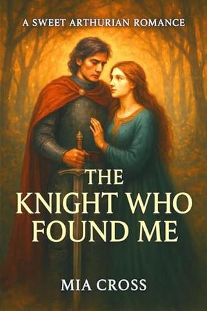 The KNIGHT Who Found Me: A SWEET ARTHURIAN ROMANCE by Mia Cross