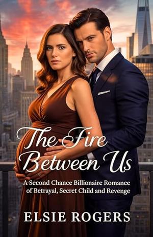 The Fire Between Us: A Second Chance Billionaire Romance of Betrayal, secret Child and Revenge by Elsie Rogers