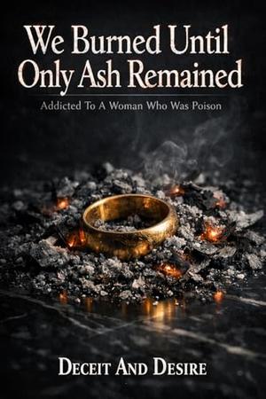 We Burned Until Only Ash Remained: Addicted To A Woman Who Was Poison by Deceit And Desire