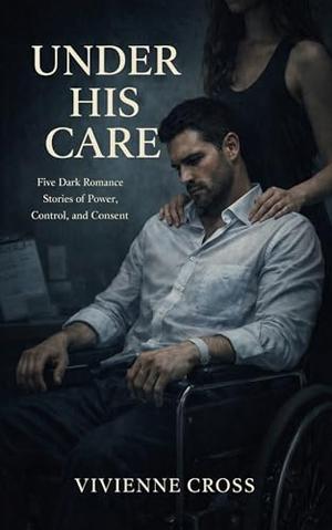 Under His Care: Five Dark Romance Stories of Power, Control, and Consent by Vivienne Cross