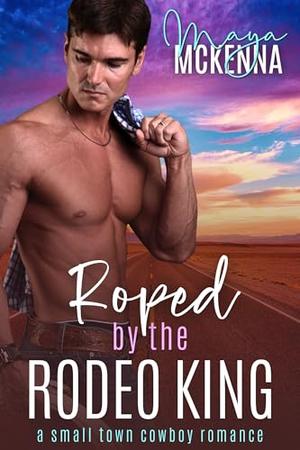 Roped By The Rodeo King: A Small Town Cowboy Romance by Maya McKenna
