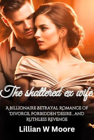 The shattered ex wife: A Billionaire Betrayal Romance of Divorce, Forbidden Desire , and Ruthless Revenge by Lillian W Moore